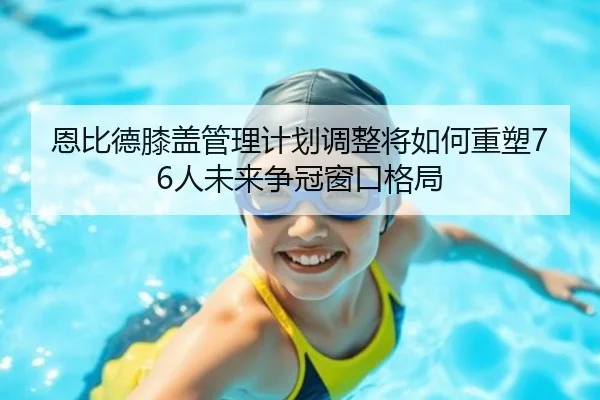 恩比德膝盖管理计划调整将如何重塑76人未来争冠窗口格局